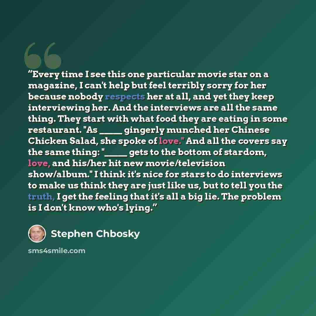 “Every time I see this one particular movie star on a magazine, I can't help but feel terribly sorry for her because nobody respects her at all, and yet they keep interviewing her. And the interviews are all the same thing. They start with what food they are eating in some restaurant. "As _____…” quote by Stephen Chbosky