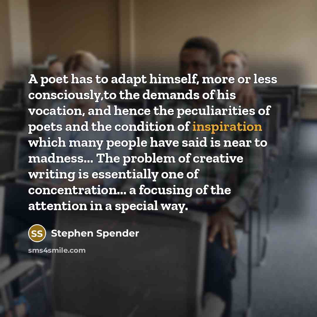 “A poet has to adapt himself, more or less consciously,to the demands of his vocation, and hence the peculiarities of poets and the condition of inspiration which many people have said is near to madness... The problem of creative writing is essentially one of concentration... a focusing of the…” quote by Stephen Spender