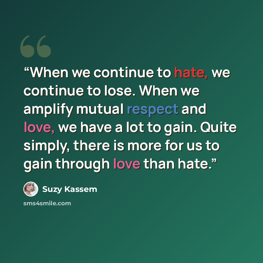 “When we continue to hate, we continue to lose. When we amplify mutual respect and love, we have a lot to gain. Quite simply, there is more for us to gain through love than hate.” quote by Suzy Kassem