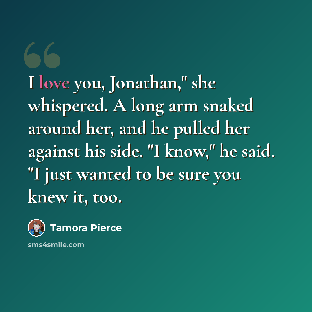 “I love you, Jonathan," she whispered. A long arm snaked around her, and he pulled her against his side. "I know," he said. "I just wanted to be sure you knew it, too.” quote by Tamora Pierce