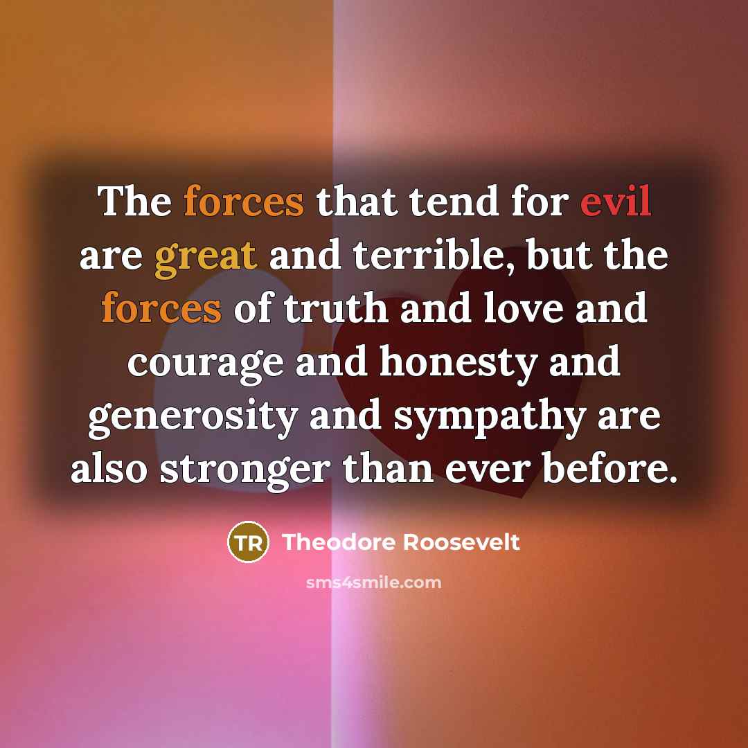 “The forces that tend for evil are great and terrible, but the forces of truth and love and courage and honesty and generosity and sympathy are also stronger than ever before.” quote by Theodore Roosevelt