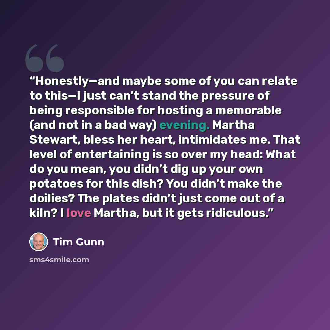 “Honestly—and maybe some of you can relate to this—I just can’t stand the pressure of being responsible for hosting a memorable (and not in a bad way) evening. Martha Stewart, bless her heart, intimidates me. That level of entertaining is so over my head: What do you mean, you didn’t dig up your…” quote by Tim Gunn