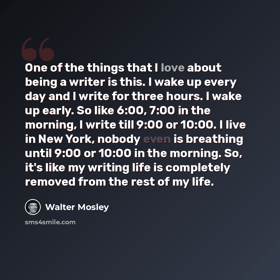 “One of the things that I love about being a writer is this. I wake up every day and I write for three hours. I wake up early. So like 6:00, 7:00 in the morning, I write till 9:00 or 10:00. I live in New York, nobody even is breathing until 9:00 or 10:00 in the morning. So, it's like my writing…” quote by Walter Mosley
