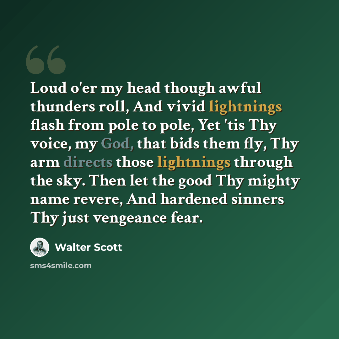 “Loud o'er my head though awful thunders roll, And vivid lightnings flash from pole to pole, Yet 'tis Thy voice, my God, that bids them fly, Thy arm directs those lightnings through the sky. Then let the good Thy mighty name revere, And hardened sinners Thy just vengeance fear.” quote by Walter Scott