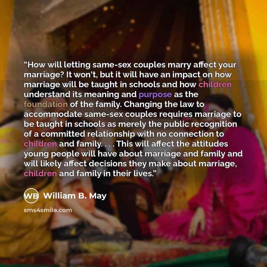 “How will letting same-sex couples marry affect your marriage? It won't, but it will have an impact on how marriage will be taught in schools and how children understand its meaning and purpose as the foundation of the family. Changing the law to accommodate same-sex couples requires marriage to be…” quote by William B. May