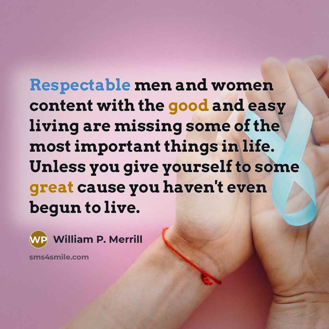 “Respectable men and women content with the good and easy living are missing some of the most important things in life. Unless you give yourself to some great cause you haven't even begun to live.” quote by William P. Merrill
