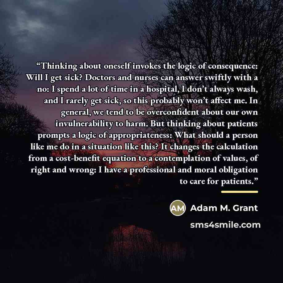 “Thinking about oneself invokes the logic of consequence: Will I get sick? Doctors and nurses can answer swiftly with a no: I spend a lot of time in a hospital, I don’t always wash, and I rarely get sick, so this probably won’t affect me. In general, we tend to be overconfident about our own…” quote by Adam M. Grant