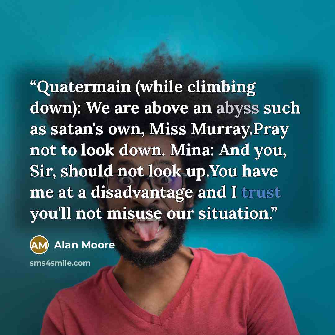 “Quatermain (while climbing down): We are above an abyss such as satan's own, Miss Murray.Pray not to look down. Mina: And you, Sir, should not look up.You have me at a disadvantage and I trust you'll not misuse our situation.” quote by Alan Moore