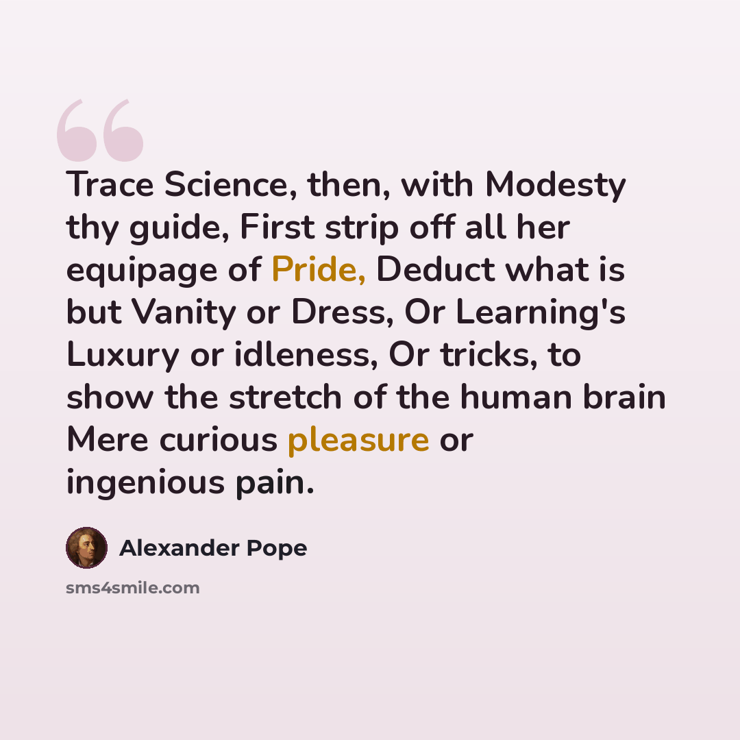 “Trace Science, then, with Modesty thy guide, First strip off all her equipage of Pride, Deduct what is but Vanity or Dress, Or Learning's Luxury or idleness, Or tricks, to show the stretch of the human brain Mere curious pleasure or ingenious pain.” quote by Alexander Pope