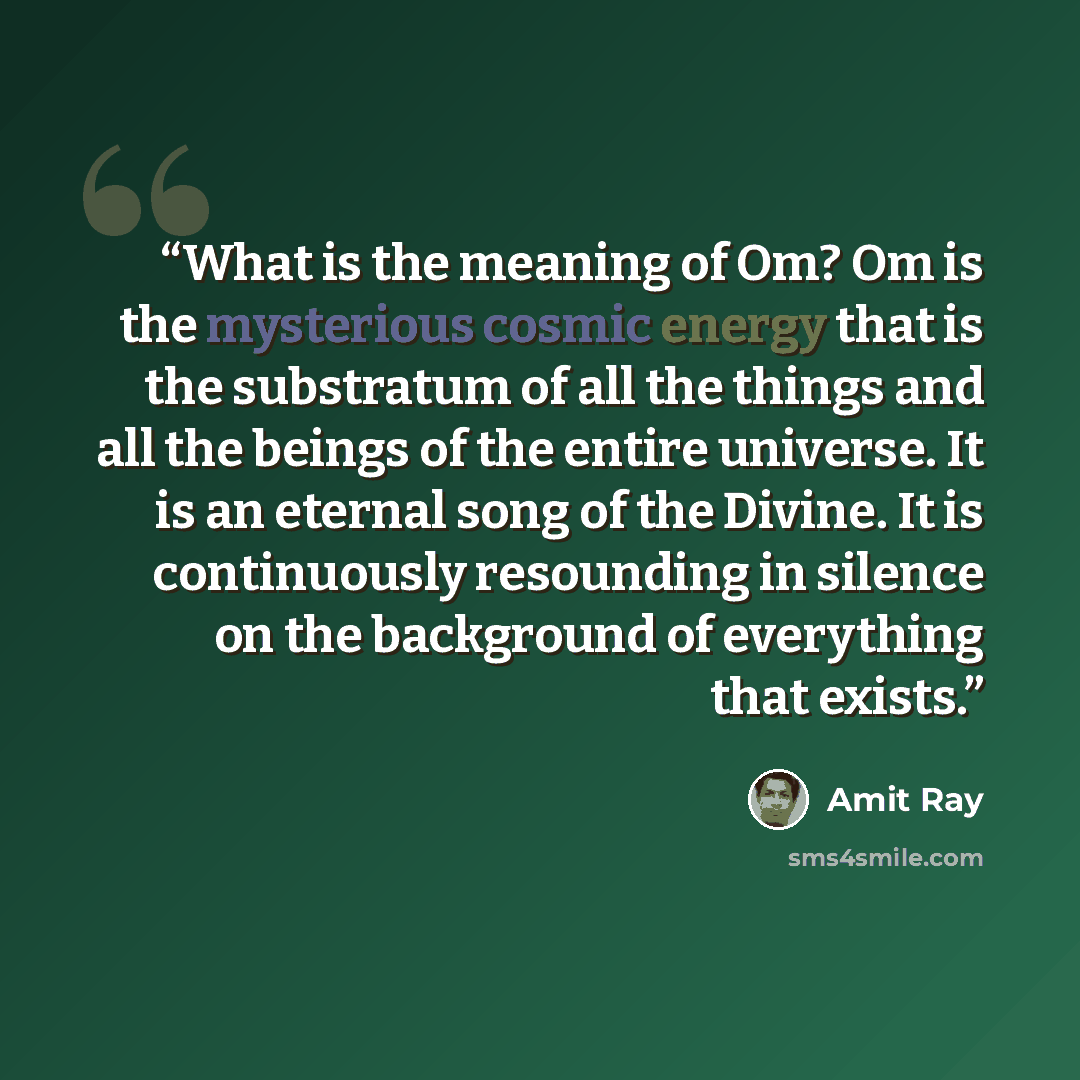 “What is the meaning of Om? Om is the mysterious cosmic energy that is the substratum of all the things and all the beings of the entire universe. It is an eternal song of the Divine. It is continuously resounding in silence on the background of everything that exists.” quote by Amit Ray