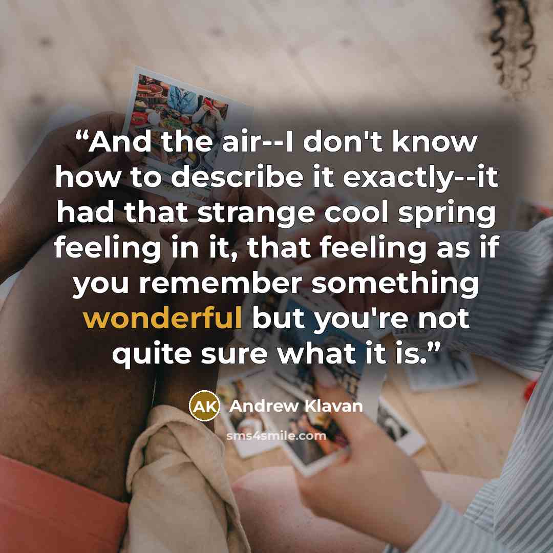 “And the air--I don't know how to describe it exactly--it had that strange cool spring feeling in it, that feeling as if you remember something wonderful but you're not quite sure what it is.” quote by Andrew Klavan
