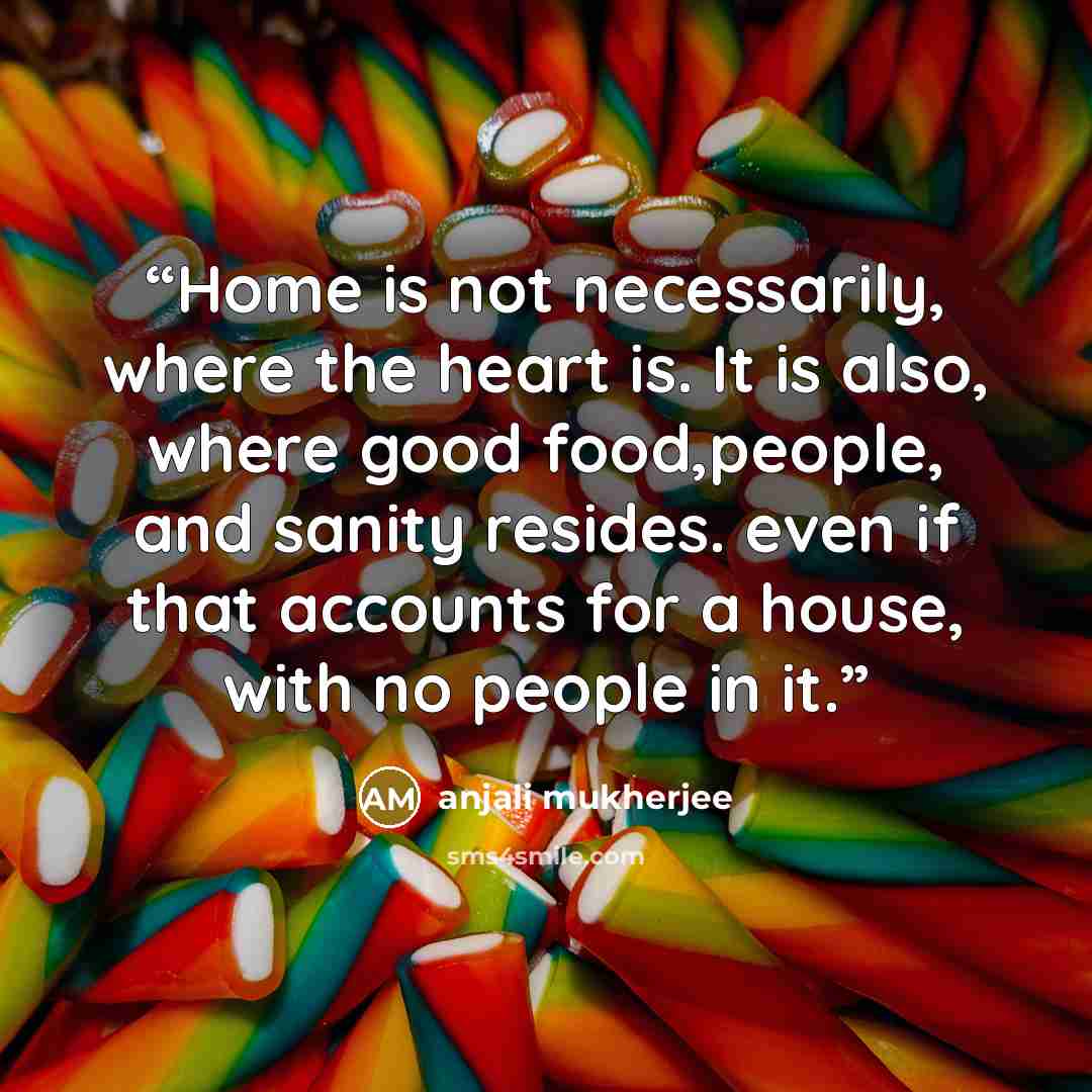 “Home is not necessarily, where the heart is. It is also, where good food,people, and sanity resides. even if that accounts for a house, with no people in it.” quote by anjali mukherjee
