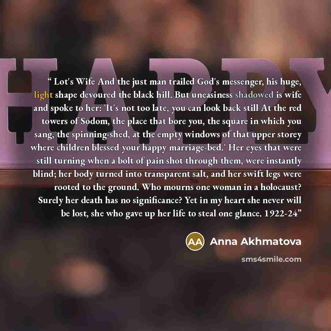 “Lot's Wife And the just man trailed God's messenger, his huge, light shape devoured the black hill. But uneasiness shadowed is wife and spoke to her: 'It's not too late, you can look back still At the red towers of Sodom, the place that bore you, the square in which you sang, the spinning-shed, at…” quote by Anna Akhmatova