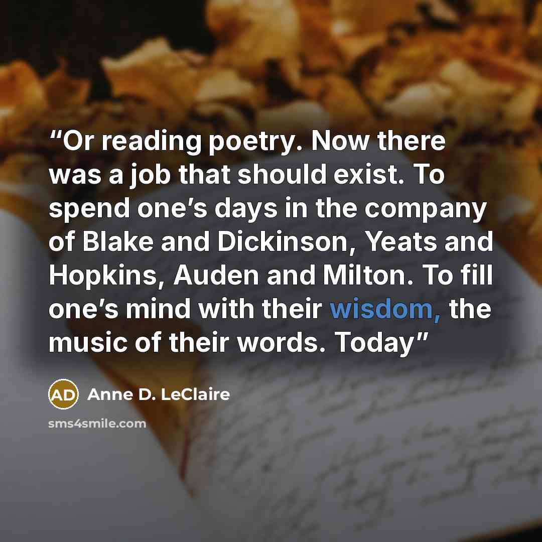 “Or reading poetry. Now there was a job that should exist. To spend one’s days in the company of Blake and Dickinson, Yeats and Hopkins, Auden and Milton. To fill one’s mind with their wisdom, the music of their words. Today” quote by Anne D. LeClaire