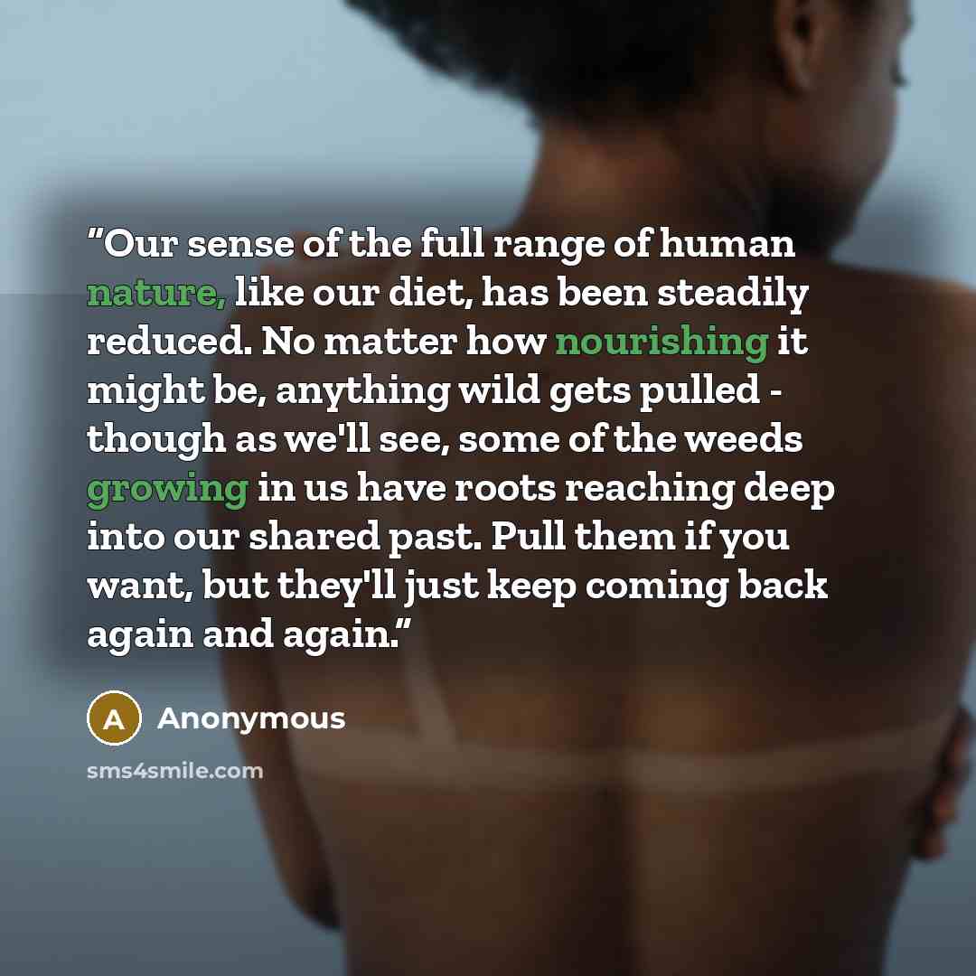 “Our sense of the full range of human nature, like our diet, has been steadily reduced. No matter how nourishing it might be, anything wild gets pulled - though as we'll see, some of the weeds growing in us have roots reaching deep into our shared past. Pull them if you want, but they'll just keep…” quote by Anonymous