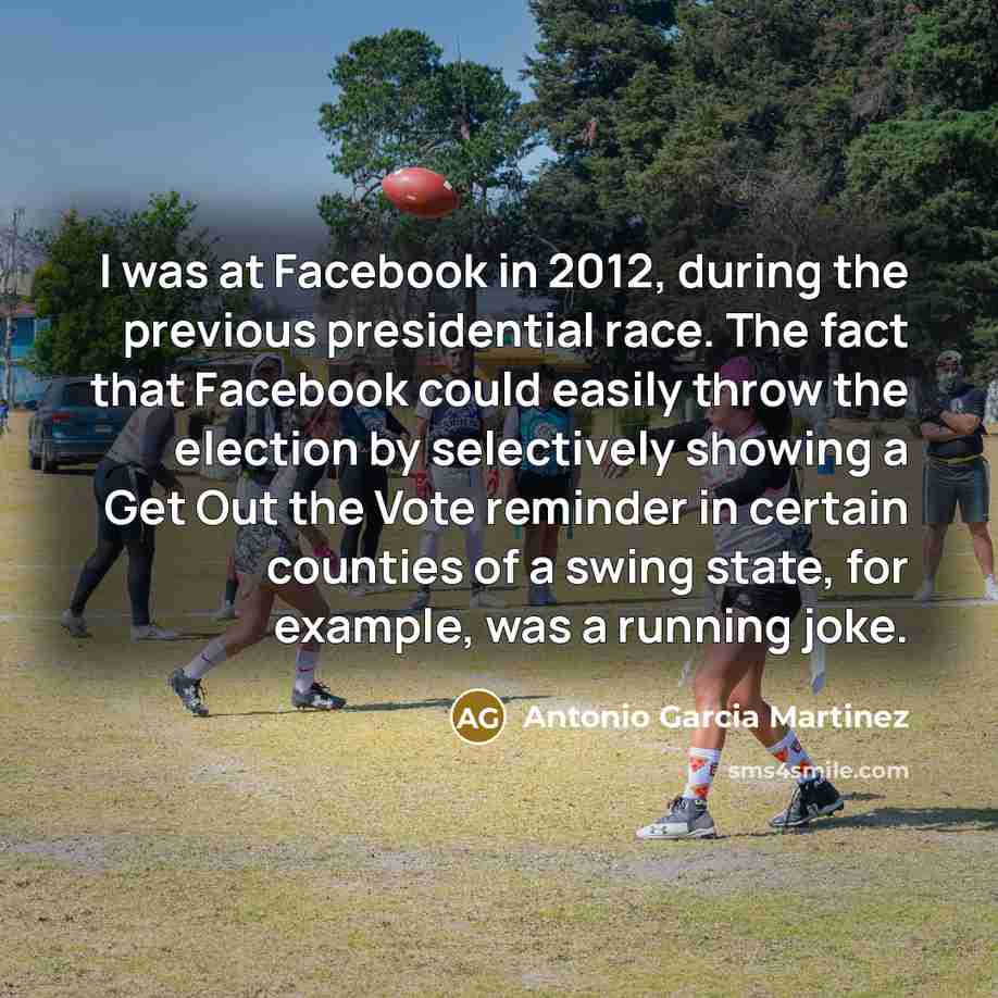 “I was at Facebook in 2012, during the previous presidential race. The fact that Facebook could easily throw the election by selectively showing a Get Out the Vote reminder in certain counties of a swing state, for example, was a running joke.” quote by Antonio Garcia Martinez