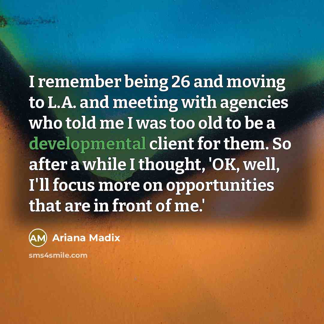 “I remember being 26 and moving to L.A. and meeting with agencies who told me I was too old to be a developmental client for them. So after a while I thought, 'OK, well, I'll focus more on opportunities that are in front of me.'” quote by Ariana Madix