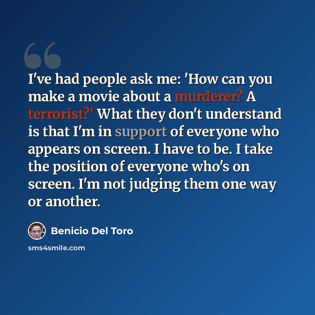“I've had people ask me: 'How can you make a movie about a murderer? A terrorist?' What they don't understand is that I'm in support of everyone who appears on screen. I have to be. I take the position of everyone who's on screen. I'm not judging them one way or another.” quote by Benicio Del Toro