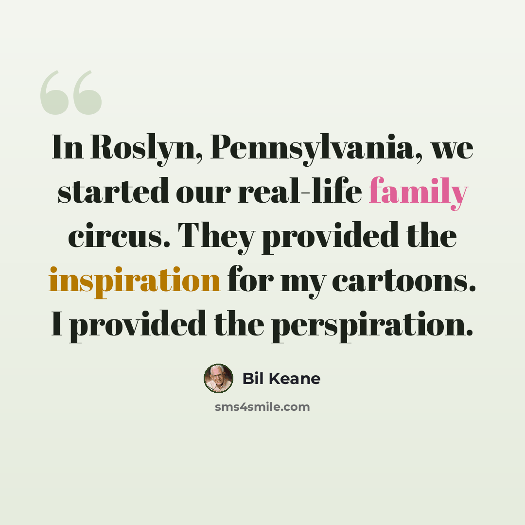 “In Roslyn, Pennsylvania, we started our real-life family circus. They provided the inspiration for my cartoons. I provided the perspiration.” quote by Bil Keane
