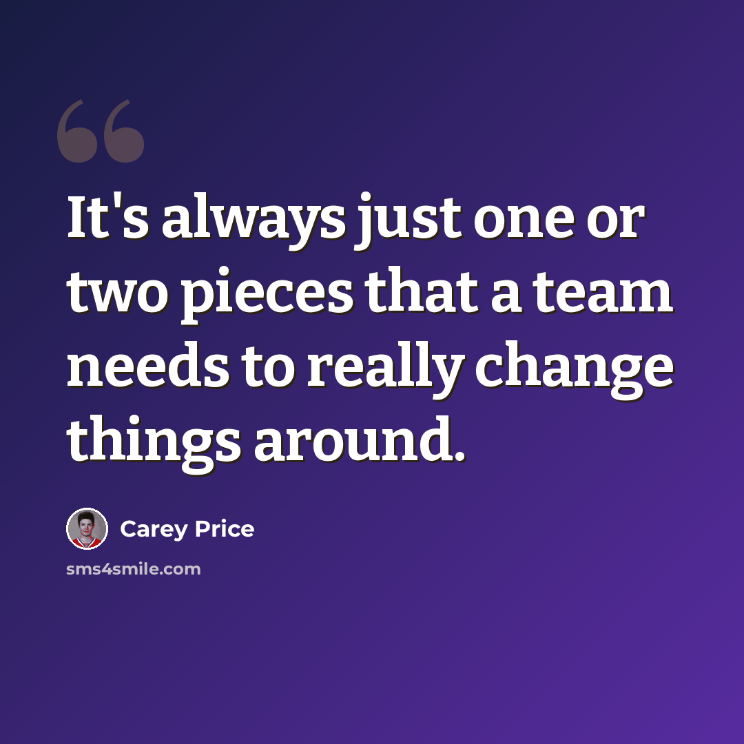 “It's always just one or two pieces that a team needs to really change things around.” quote by Carey Price