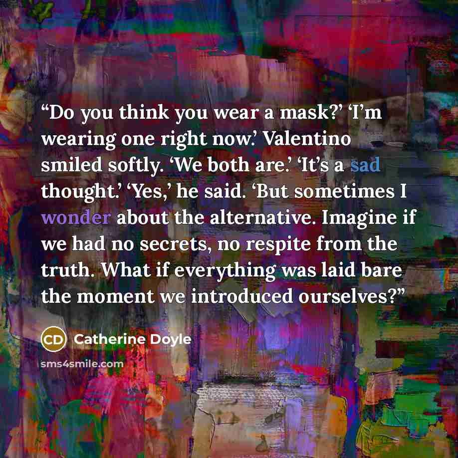 “Do you think you wear a mask?’ ‘I’m wearing one right now.’ Valentino smiled softly. ‘We both are.’ ‘It’s a sad thought.’ ‘Yes,’ he said. ‘But sometimes I wonder about the alternative. Imagine if we had no secrets, no respite from the truth. What if everything was laid bare the moment we…” quote by Catherine Doyle