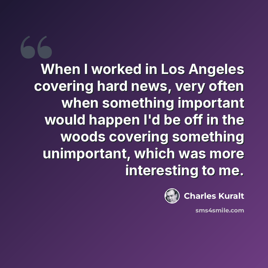 “When I worked in Los Angeles covering hard news, very often when something important would happen I'd be off in the woods covering something unimportant, which was more interesting to me.” quote by Charles Kuralt