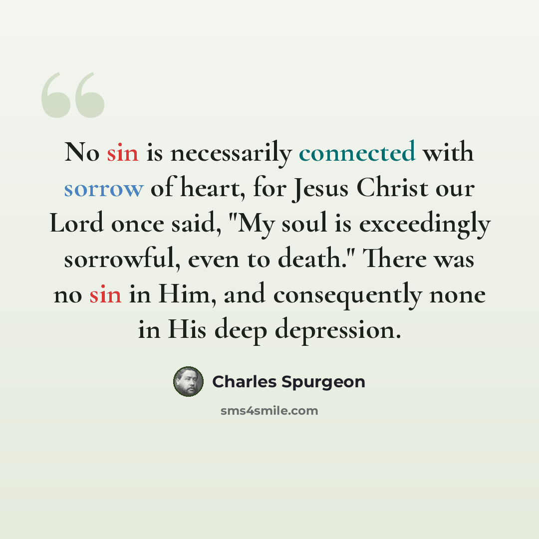 “No sin is necessarily connected with sorrow of heart, for Jesus Christ our Lord once said, "My soul is exceedingly sorrowful, even to death." There was no sin in Him, and consequently none in His deep depression.” quote by Charles Spurgeon