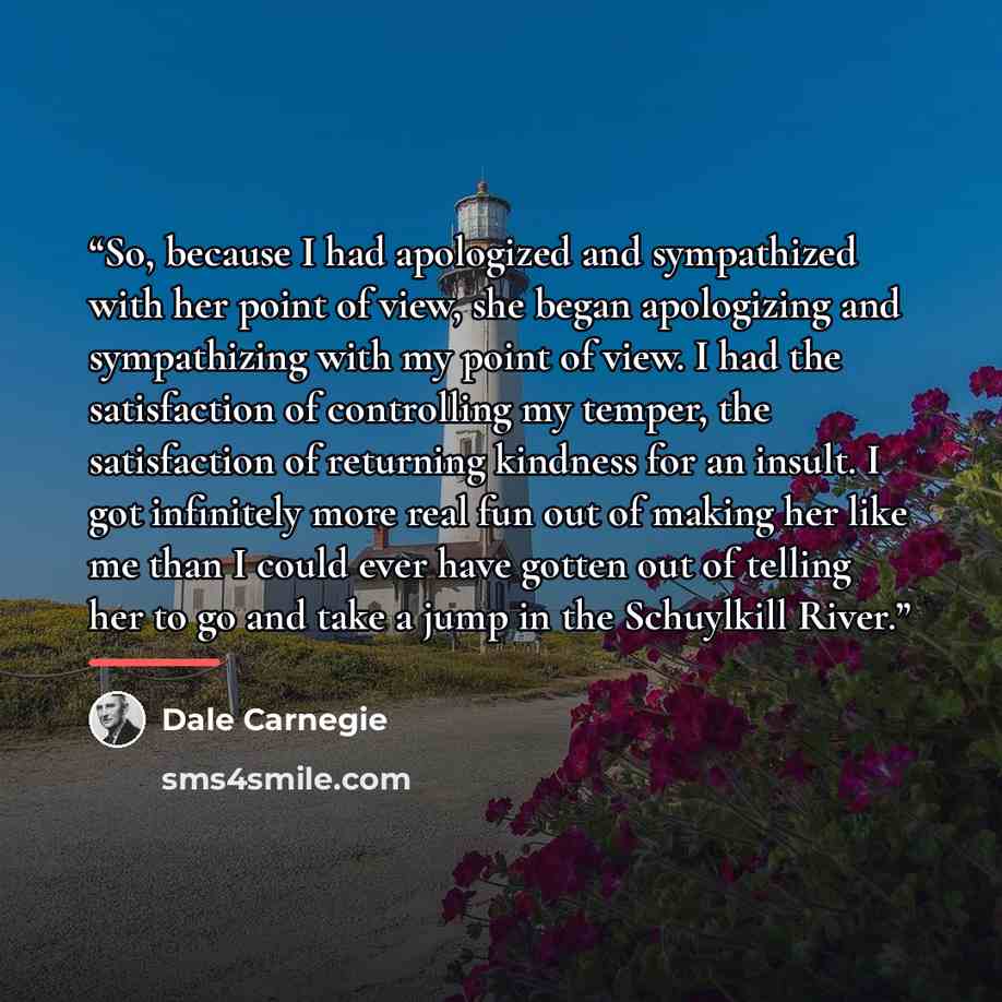 “So, because I had apologized and sympathized with her point of view, she began apologizing and sympathizing with my point of view. I had the satisfaction of controlling my temper, the satisfaction of returning kindness for an insult. I got infinitely more real fun out of making her like me than I…” quote by Dale Carnegie