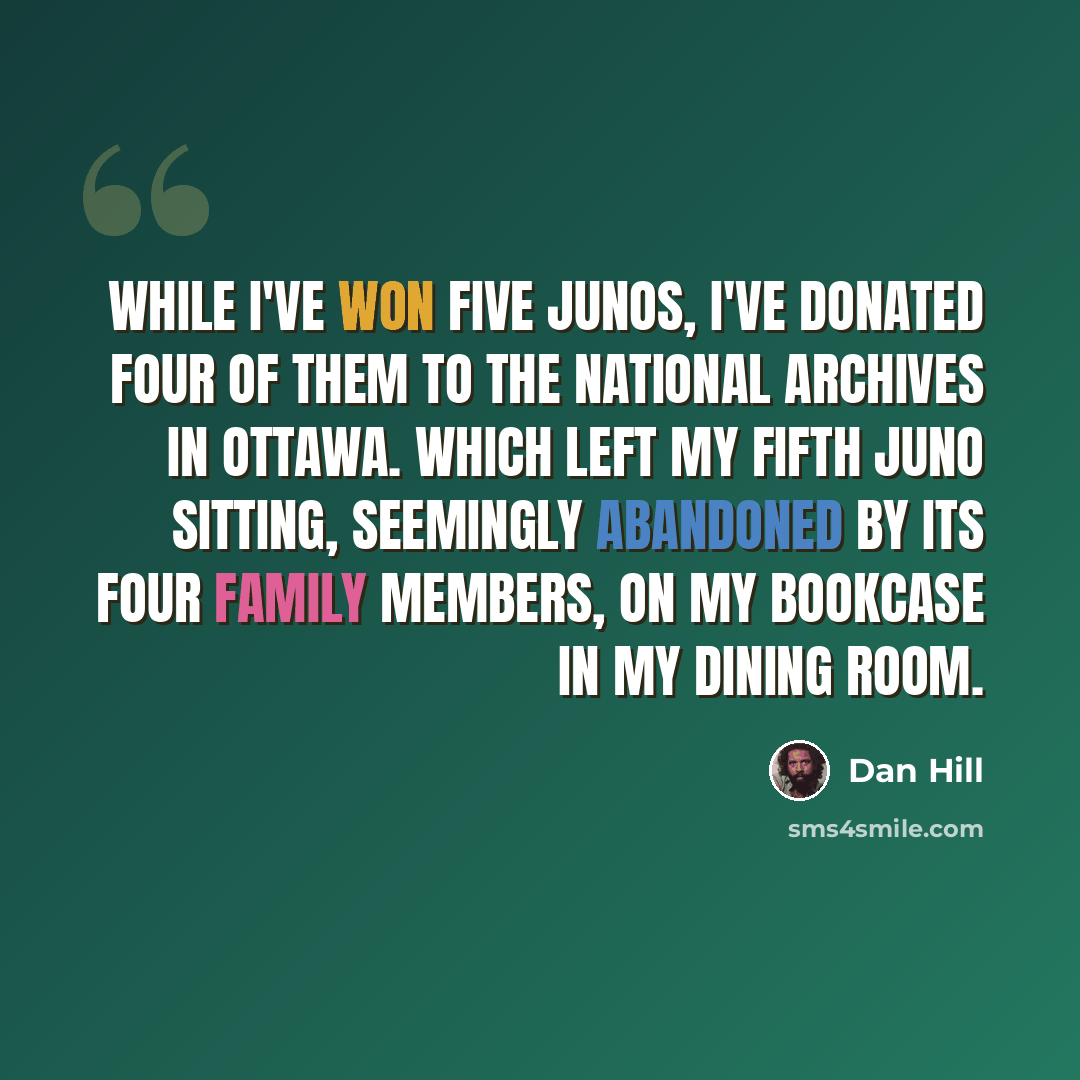 “While I've won five Junos, I've donated four of them to the National Archives in Ottawa. Which left my fifth Juno sitting, seemingly abandoned by its four family members, on my bookcase in my dining room.” quote by Dan Hill