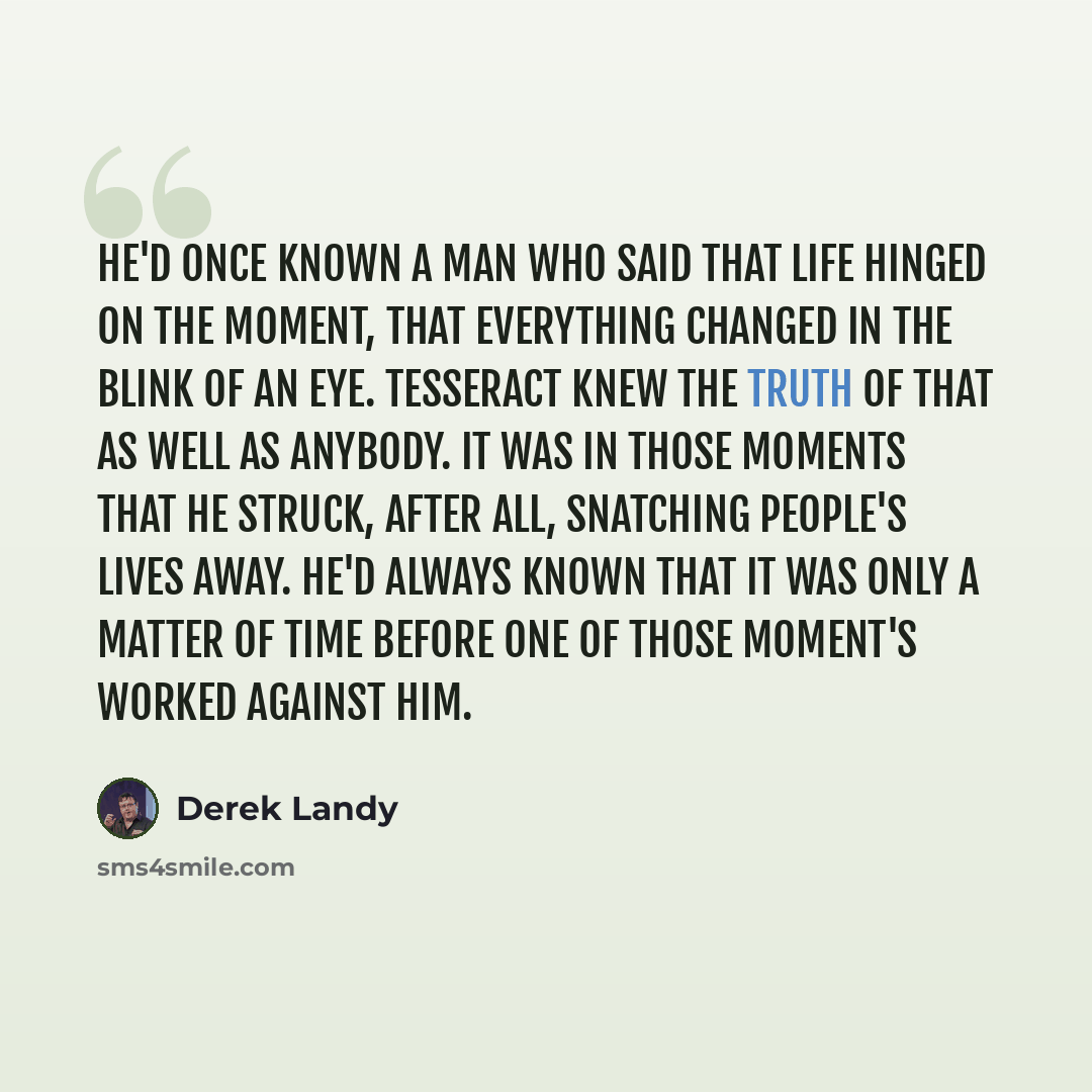 “He'd once known a man who said that life hinged on the moment, that everything changed in the blink of an eye. Tesseract knew the truth of that as well as anybody. It was in those moments that he struck, after all, snatching people's lives away. He'd always known that it was only a matter of time…” quote by Derek Landy