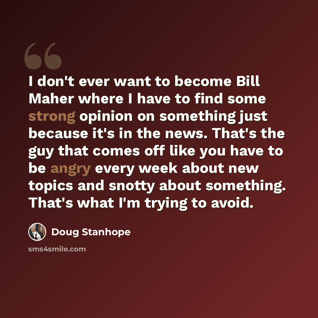 “I don't ever want to become Bill Maher where I have to find some strong opinion on something just because it's in the news. That's the guy that comes off like you have to be angry every week about new topics and snotty about something. That's what I'm trying to avoid.” quote by Doug Stanhope