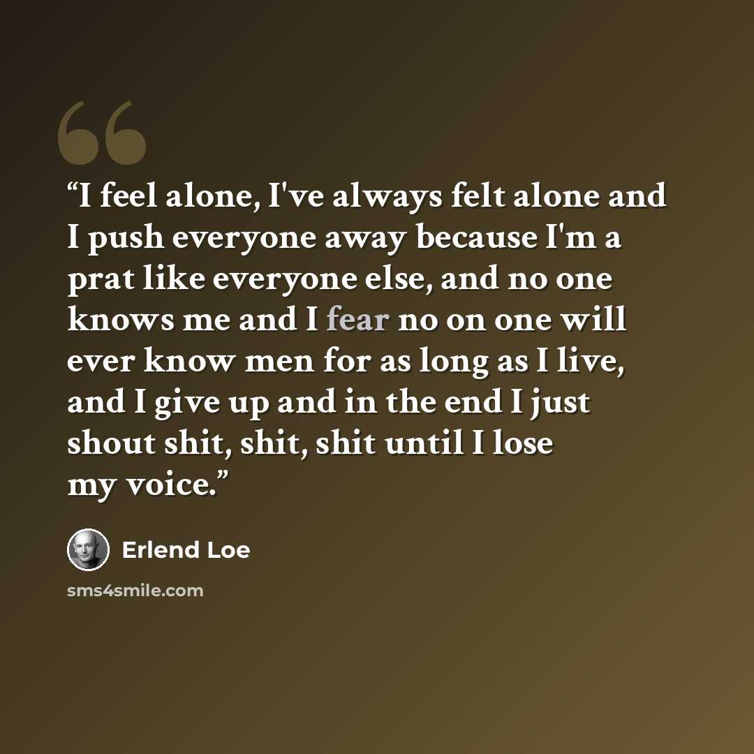 “I feel alone, I've always felt alone and I push everyone away because I'm a prat like everyone else, and no one knows me and I fear no on one will ever know men for as long as I live, and I give up and in the end I just shout shit, shit, shit until I lose my voice.” quote by Erlend Loe