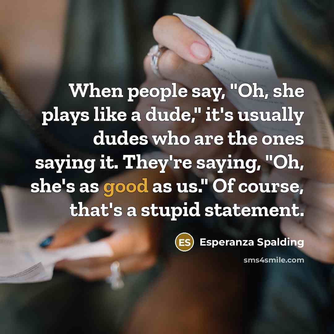 “When people say, "Oh, she plays like a dude," it's usually dudes who are the ones saying it. They're saying, "Oh, she's as good as us." Of course, that's a stupid statement.” quote by Esperanza Spalding