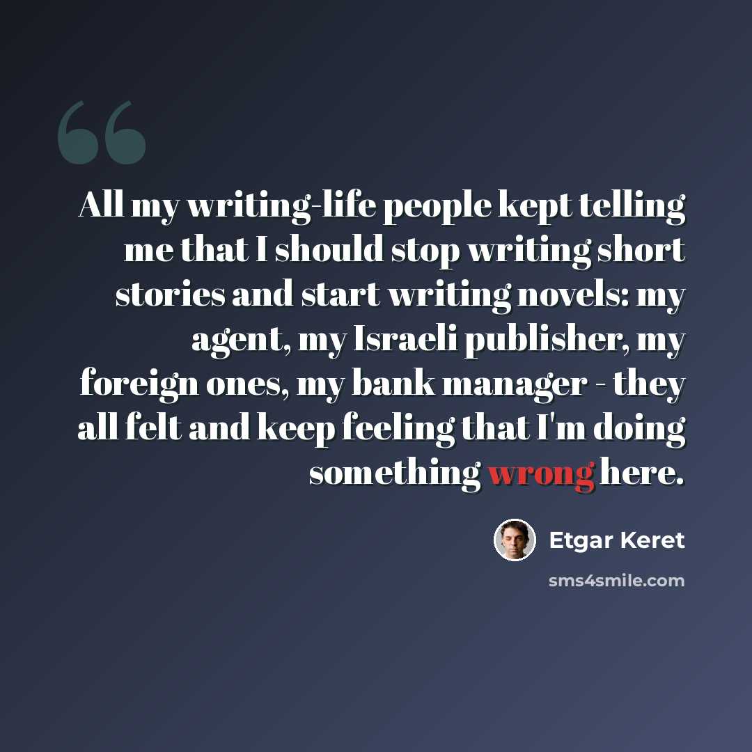“All my writing-life people kept telling me that I should stop writing short stories and start writing novels: my agent, my Israeli publisher, my foreign ones, my bank manager - they all felt and keep feeling that I'm doing something wrong here.” quote by Etgar Keret