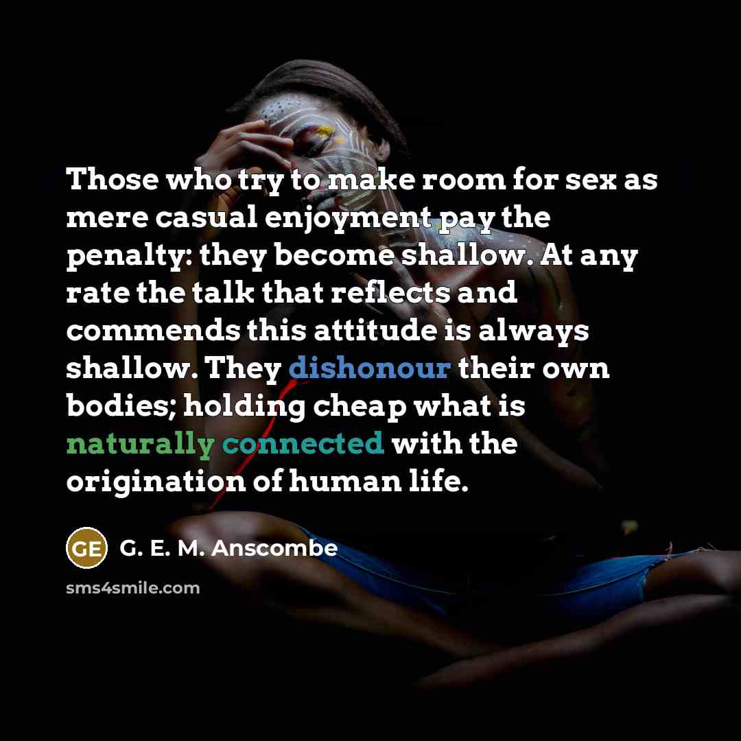 “Those who try to make room for sex as mere casual enjoyment pay the penalty: they become shallow. At any rate the talk that reflects and commends this attitude is always shallow. They dishonour their own bodies; holding cheap what is naturally connected with the origination of human life.” quote by G. E. M. Anscombe