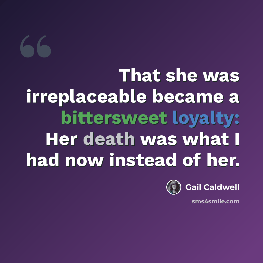 “That she was irreplaceable became a bittersweet loyalty: Her death was what I had now instead of her.” quote by Gail Caldwell