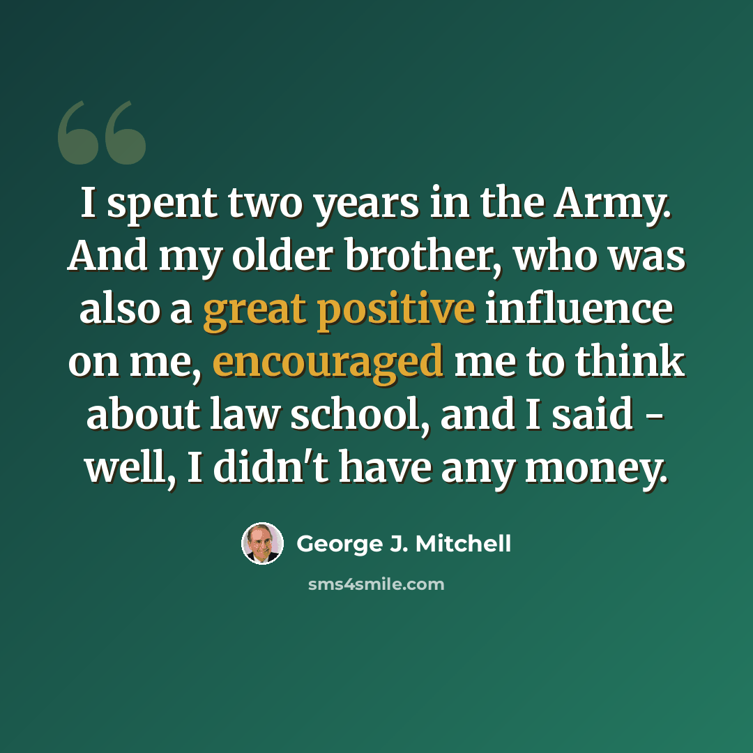 “I spent two years in the Army. And my older brother, who was also a great positive influence on me, encouraged me to think about law school, and I said - well, I didn't have any money.” quote by George J. Mitchell