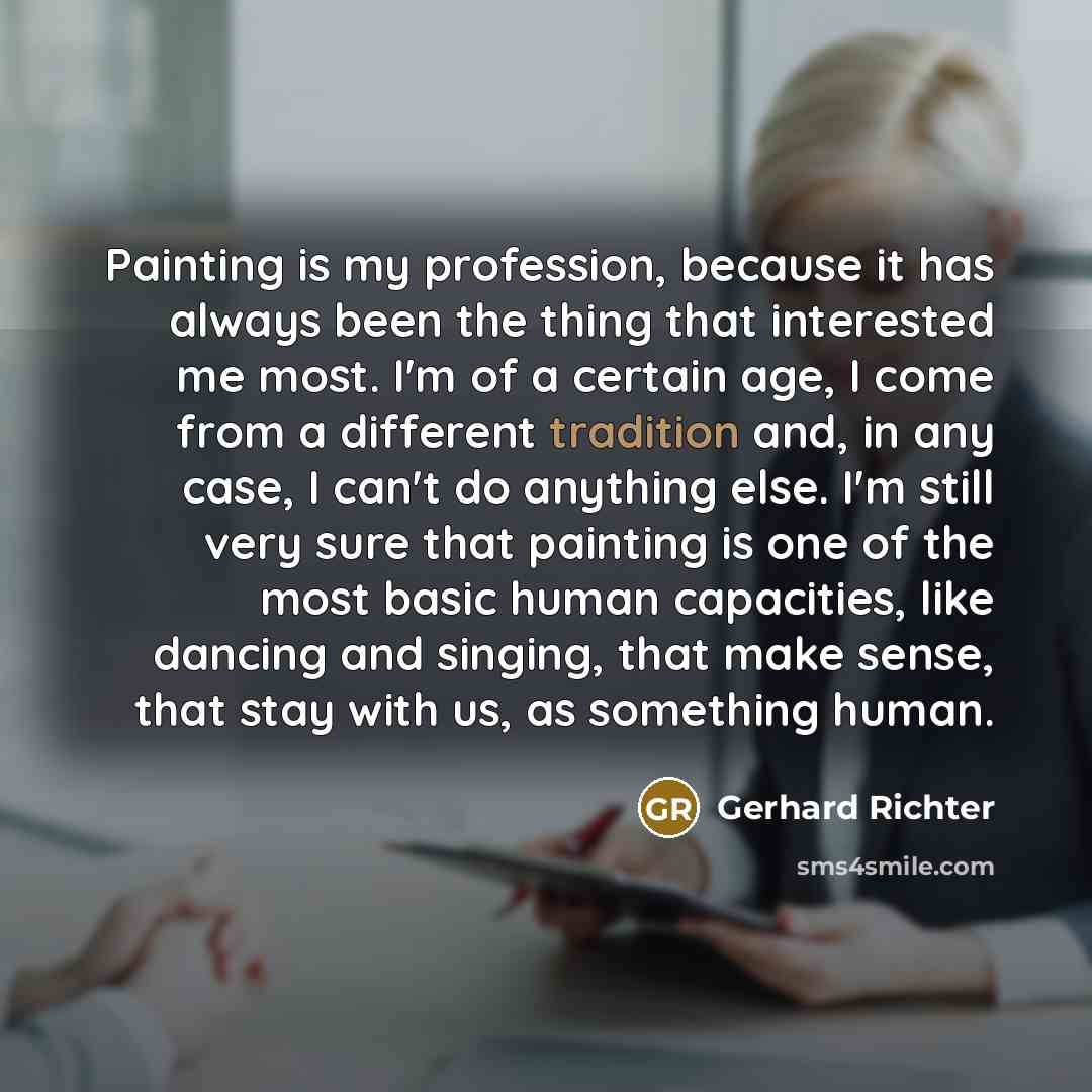 “Painting is my profession, because it has always been the thing that interested me most. I'm of a certain age, I come from a different tradition and, in any case, I can't do anything else. I'm still very sure that painting is one of the most basic human capacities, like dancing and singing, that…” quote by Gerhard Richter