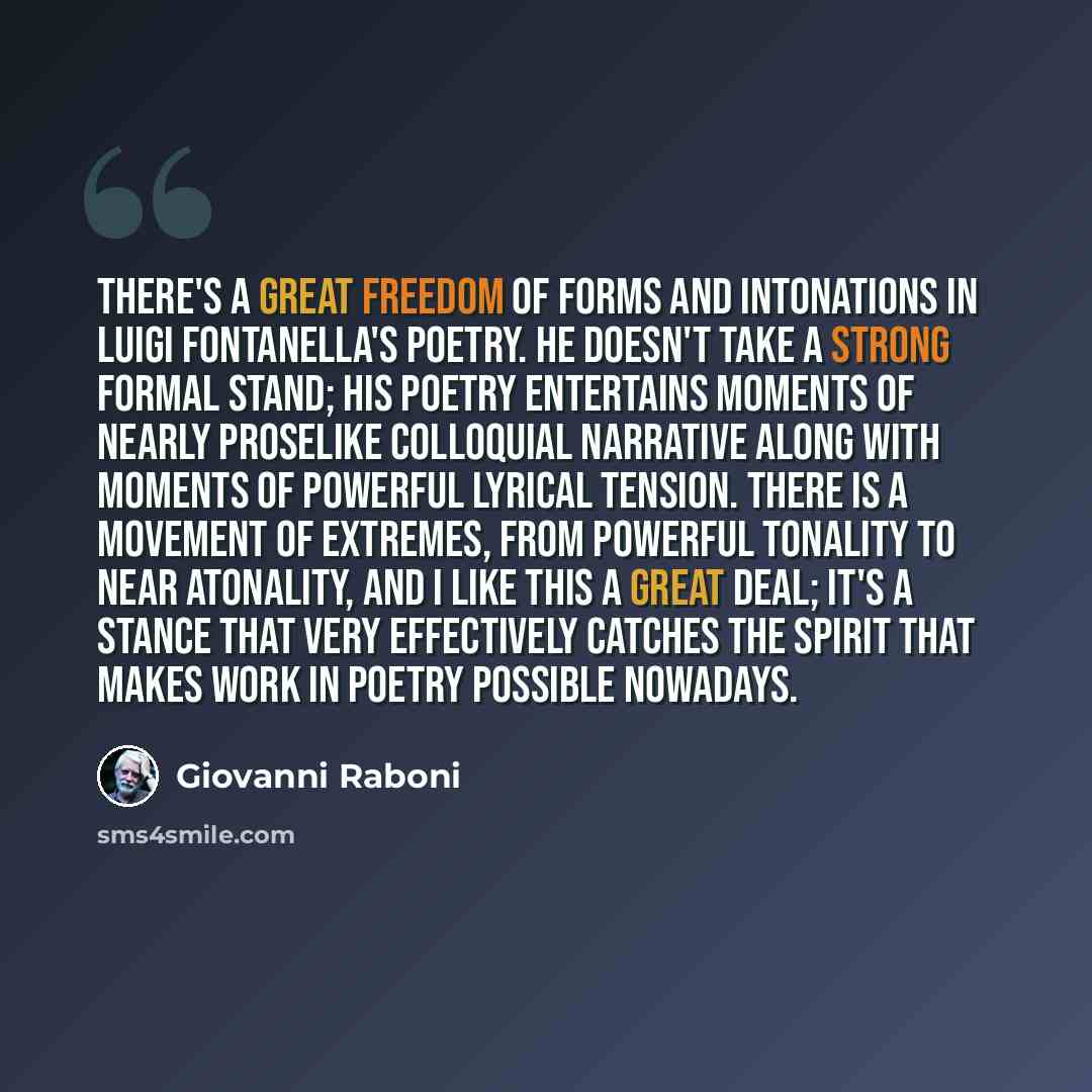 “There's a great freedom of forms and intonations in Luigi Fontanella's poetry. He doesn't take a strong formal stand; his poetry entertains moments of nearly proselike colloquial narrative along with moments of powerful lyrical tension. There is a movement of extremes, from powerful tonality to…” quote by Giovanni Raboni
