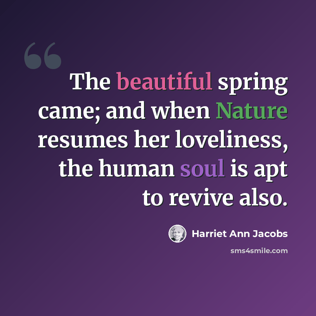 “The beautiful spring came; and when Nature resumes her loveliness, the human soul is apt to revive also.” quote by Harriet Ann Jacobs