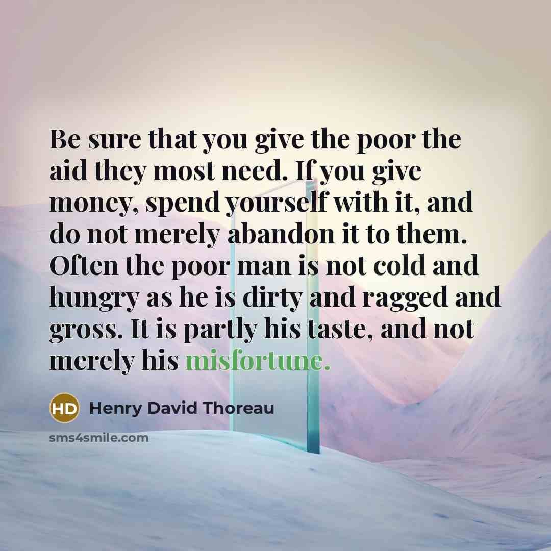 “Be sure that you give the poor the aid they most need. If you give money, spend yourself with it, and do not merely abandon it to them. Often the poor man is not cold and hungry as he is dirty and ragged and gross. It is partly his taste, and not merely his misfortune.” quote by Henry David Thoreau