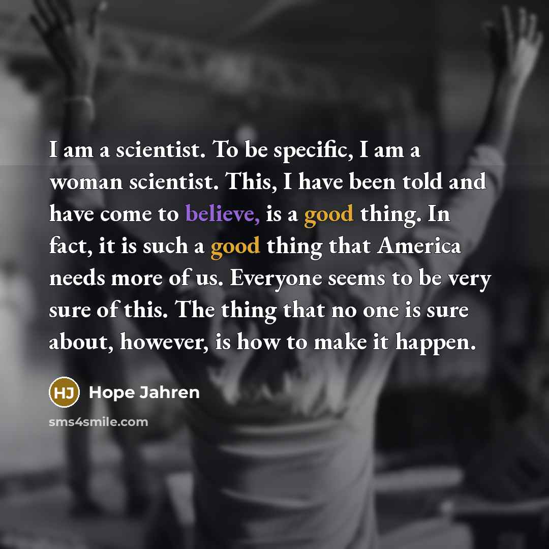 “I am a scientist. To be specific, I am a woman scientist. This, I have been told and have come to believe, is a good thing. In fact, it is such a good thing that America needs more of us. Everyone seems to be very sure of this. The thing that no one is sure about, however, is how to make it happen.” quote by Hope Jahren