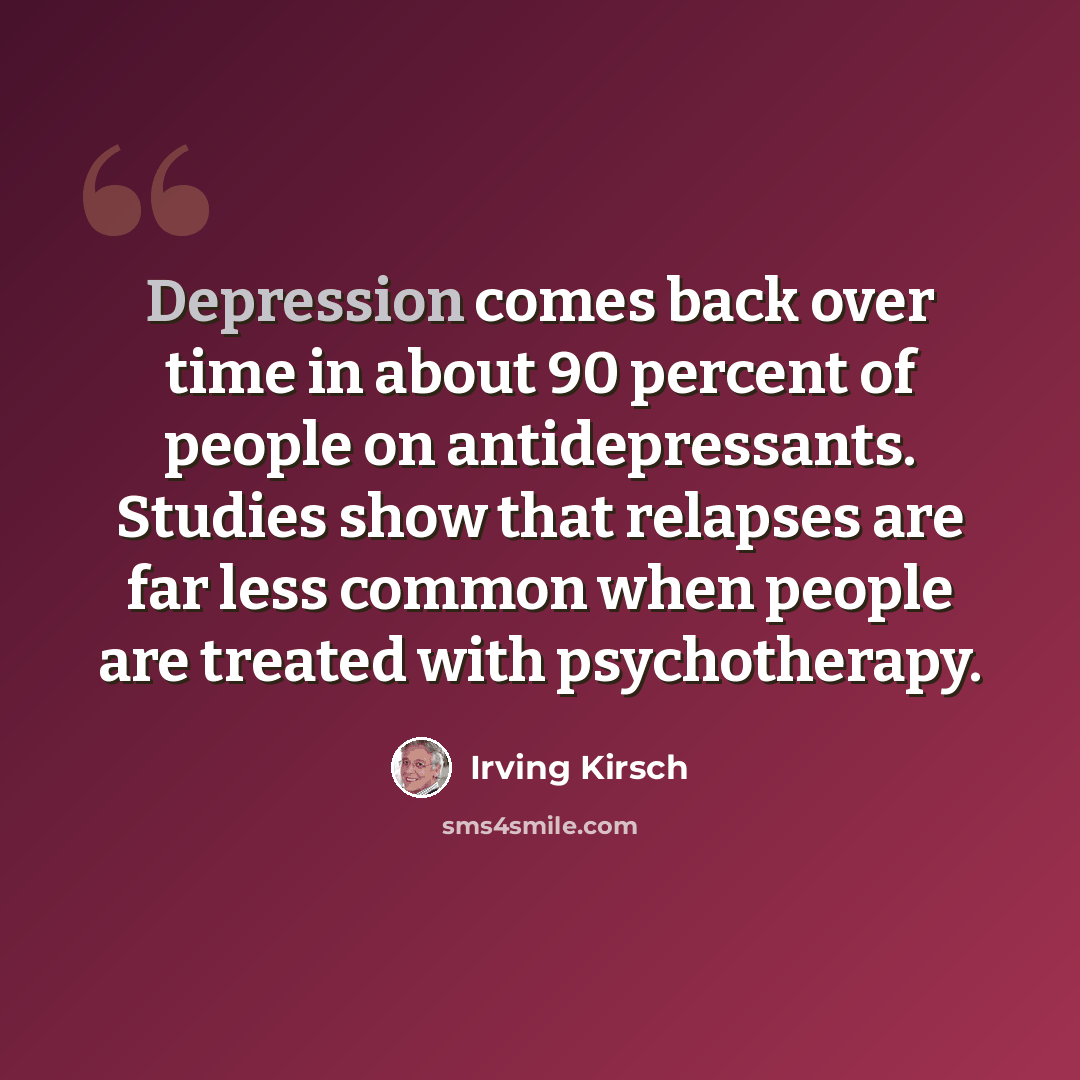 “Depression comes back over time in about 90 percent of people on antidepressants. Studies show that relapses are far less common when people are treated with psychotherapy.” quote by Irving Kirsch