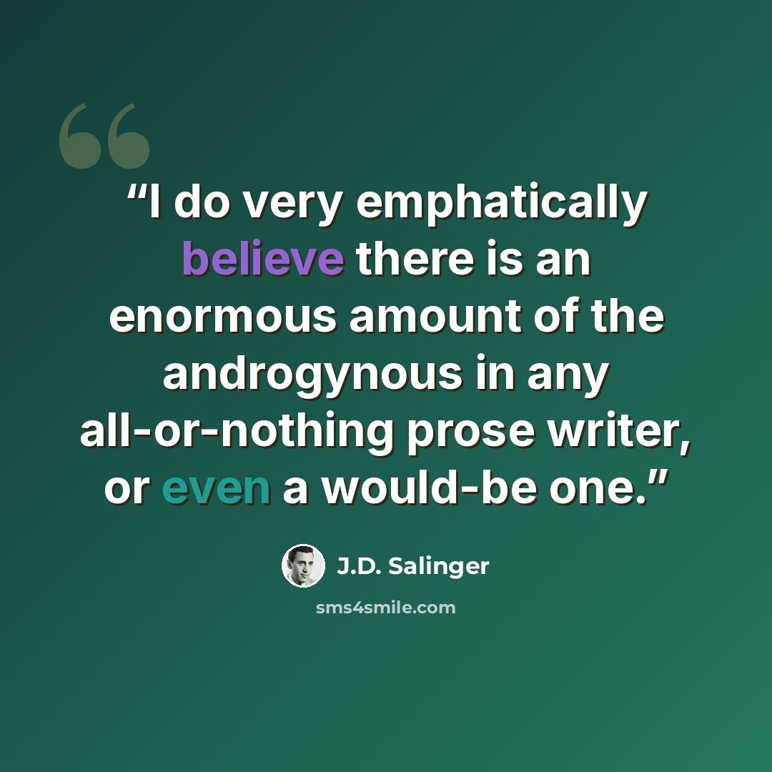 “I do very emphatically believe there is an enormous amount of the androgynous in any all-or-nothing prose writer, or even a would-be one.” quote by J.D. Salinger