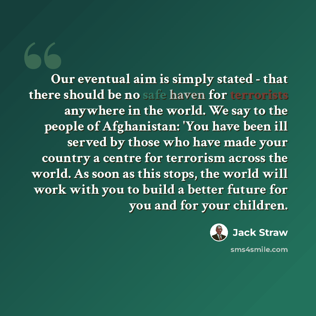 “Our eventual aim is simply stated - that there should be no safe haven for terrorists anywhere in the world. We say to the people of Afghanistan: 'You have been ill served by those who have made your country a centre for terrorism across the world. As soon as this stops, the world will work with…” quote by Jack Straw