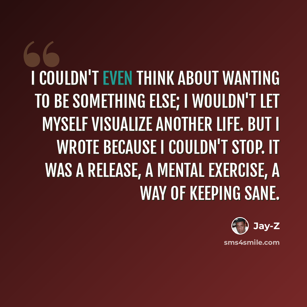 “I couldn't even think about wanting to be something else; I wouldn't let myself visualize another life. But I wrote because I couldn't stop. It was a release, a mental exercise, a way of keeping sane.” quote by Jay-Z