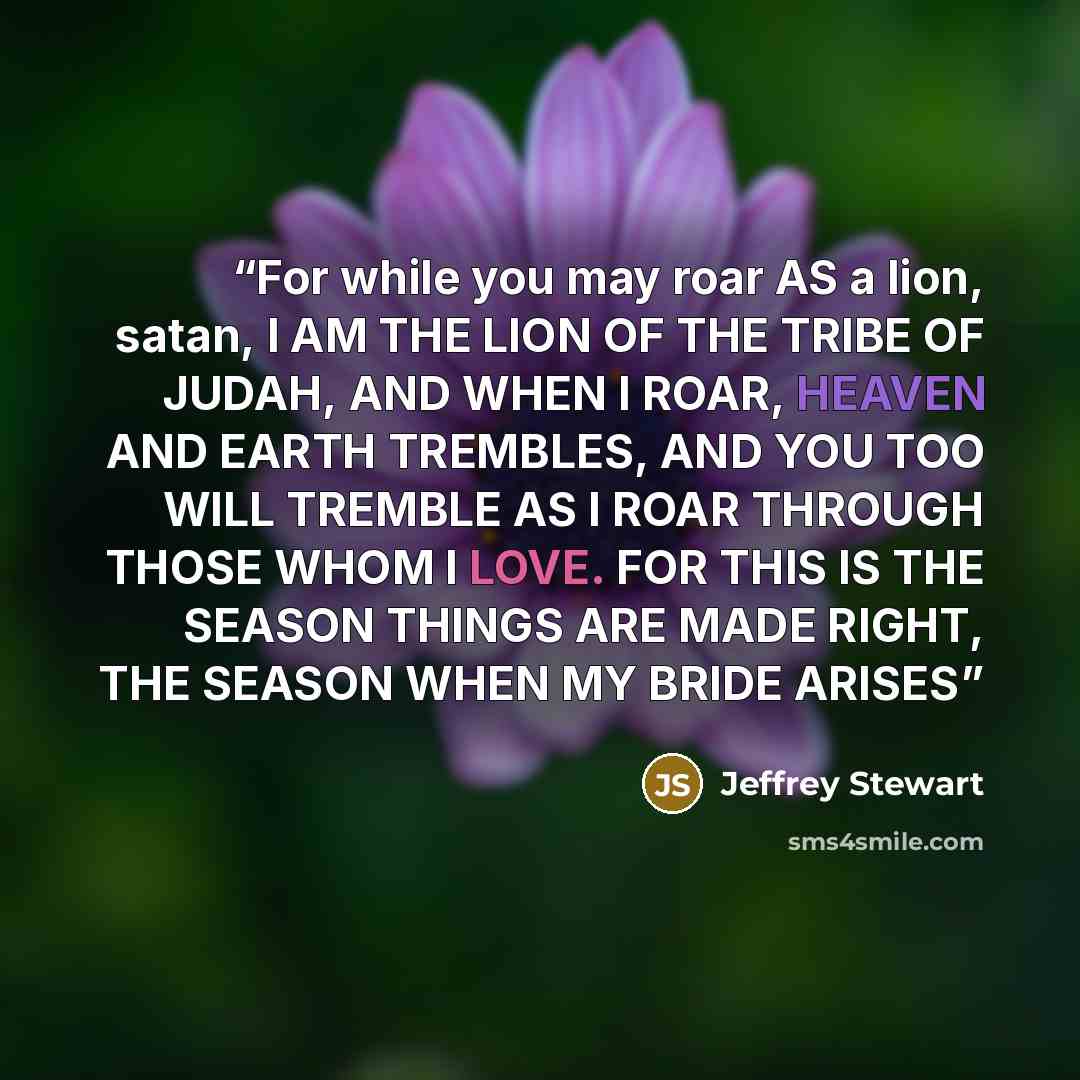 “For while you may roar AS a lion, satan, I AM THE LION OF THE TRIBE OF JUDAH, AND WHEN I ROAR, HEAVEN AND EARTH TREMBLES, AND YOU TOO WILL TREMBLE AS I ROAR THROUGH THOSE WHOM I LOVE. FOR THIS IS THE SEASON THINGS ARE MADE RIGHT, THE SEASON WHEN MY BRIDE ARISES” quote by Jeffrey Stewart