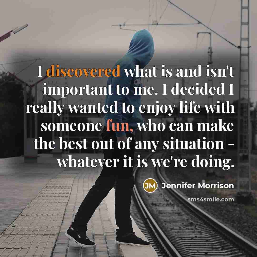 “I discovered what is and isn't important to me. I decided I really wanted to enjoy life with someone fun, who can make the best out of any situation - whatever it is we're doing.” quote by Jennifer Morrison