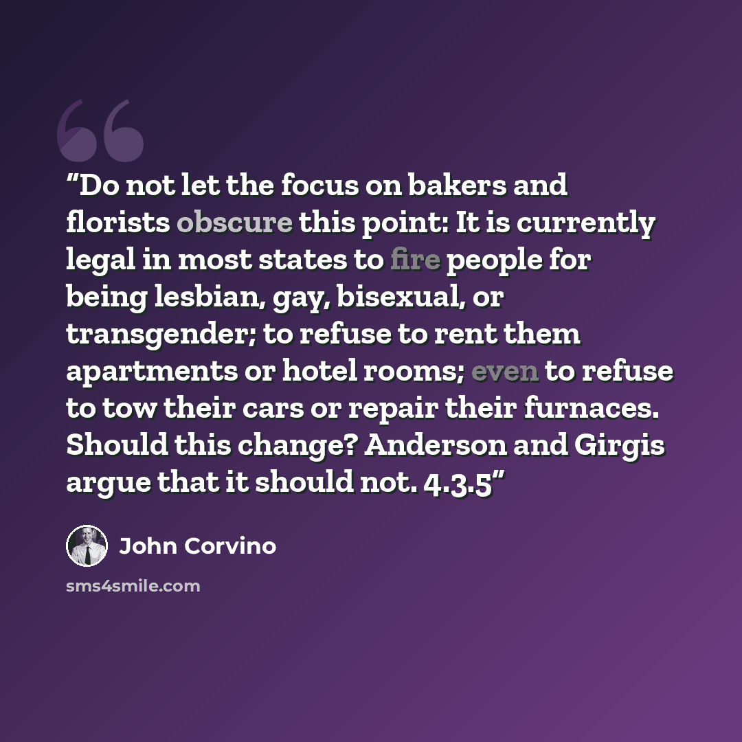 “Do not let the focus on bakers and florists obscure this point: It is currently legal in most states to fire people for being lesbian, gay, bisexual, or transgender; to refuse to rent them apartments or hotel rooms; even to refuse to tow their cars or repair their furnaces. Should this change?…” quote by John Corvino