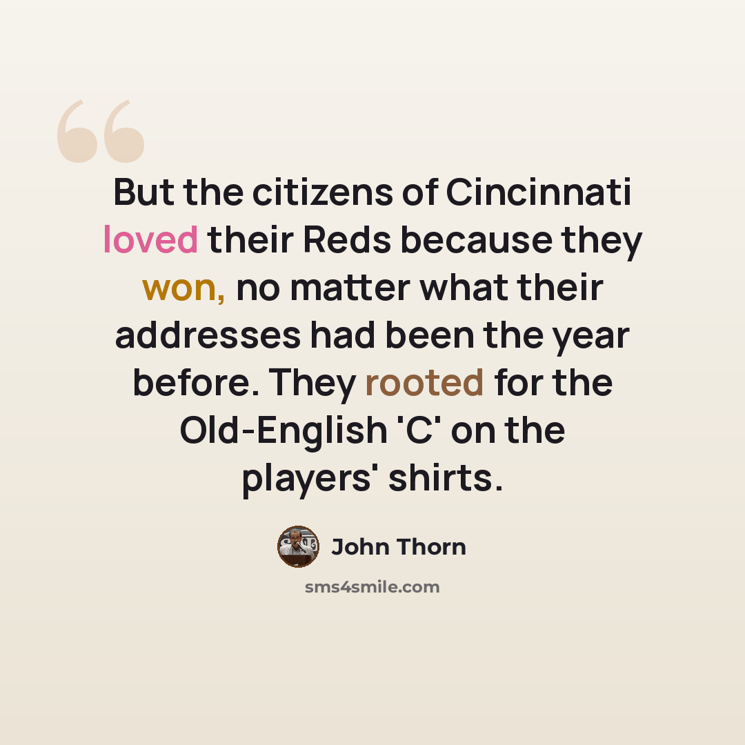 “But the citizens of Cincinnati loved their Reds because they won, no matter what their addresses had been the year before. They rooted for the Old-English 'C' on the players' shirts.” quote by John Thorn